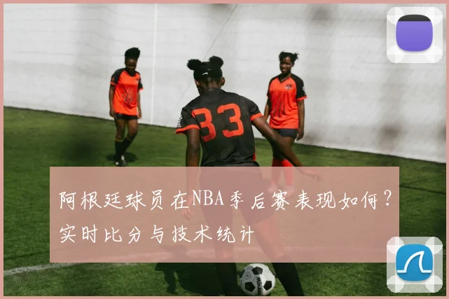 阿根廷球员在NBA季后赛表现如何？实时比分与技术统计
