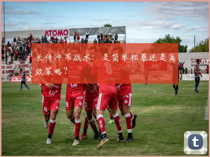 长传冲吊战术：是简单粗暴还是高效策略？