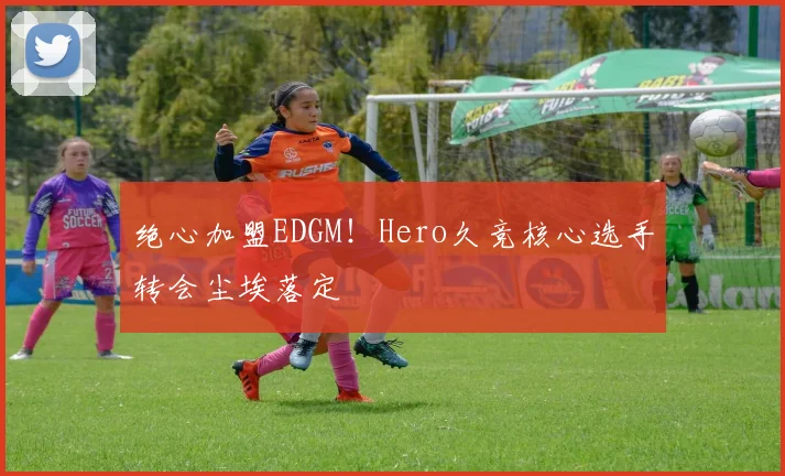绝心加盟EDGM！Hero久竞核心选手转会尘埃落定