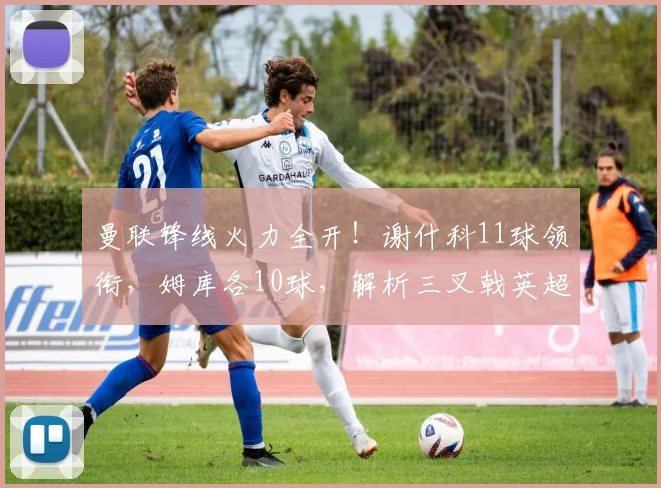 曼联锋线火力全开！谢什科11球领衔，姆库各10球，解析三叉戟英超恐怖数据