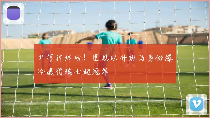 年等待终结！图恩以升班马身份爆冷赢得瑞士超冠军