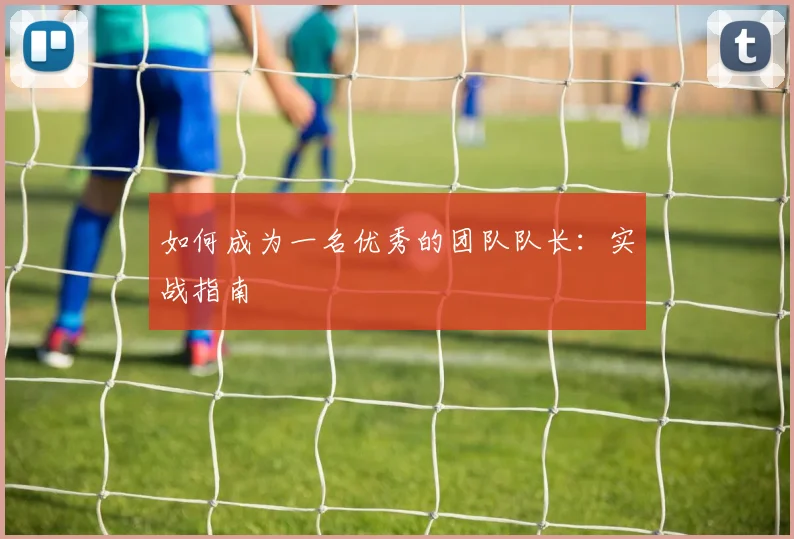如何成为一名优秀的团队队长：实战指南