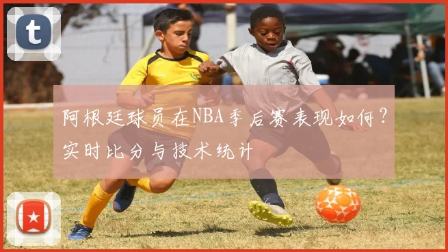 阿根廷球员在NBA季后赛表现如何？实时比分与技术统计