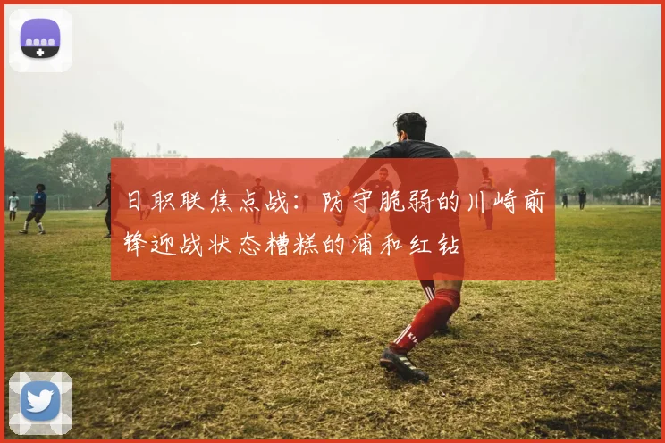 日职联焦点战：防守脆弱的川崎前锋迎战状态糟糕的浦和红钻