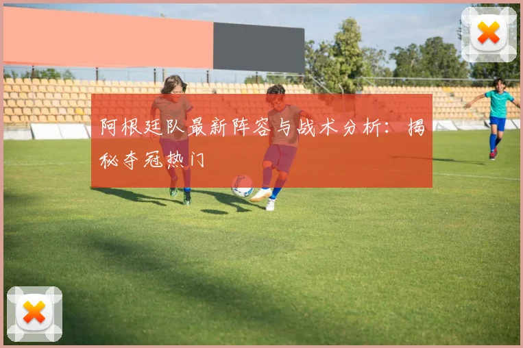 阿根廷队最新阵容与战术分析：揭秘夺冠热门