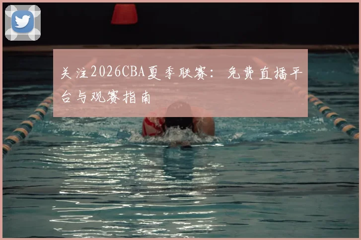 关注2026CBA夏季联赛：免费直播平台与观赛指南