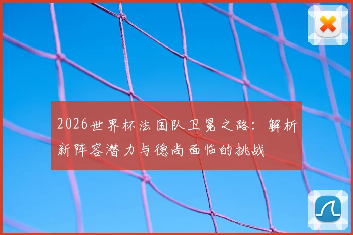 2026世界杯法国队卫冕之路：解析新阵容潜力与德尚面临的挑战