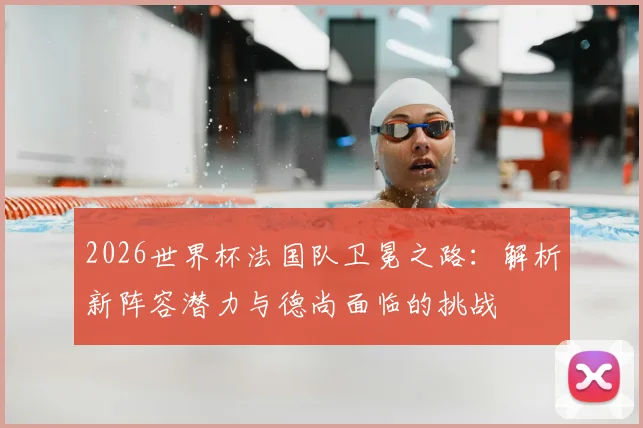 2026世界杯法国队卫冕之路：解析新阵容潜力与德尚面临的挑战